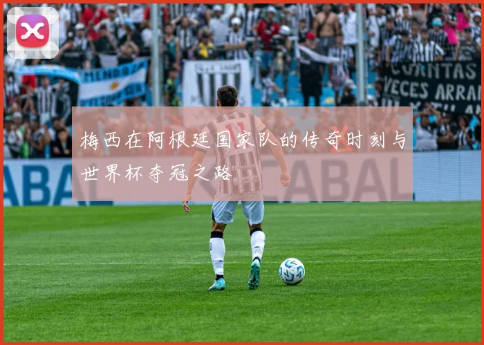 梅西在阿根廷国家队的传奇时刻与世界杯夺冠之路
