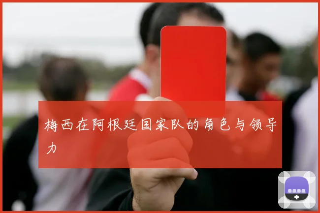 梅西在阿根廷国家队的角色与领导力