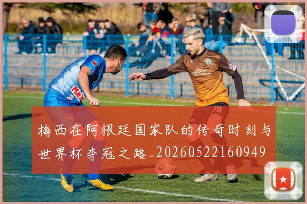 梅西在阿根廷国家队的传奇时刻与世界杯夺冠之路_20260522160949