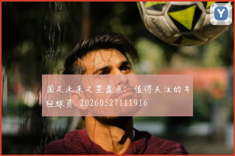国足未来之星盘点：值得关注的年轻球员_20260527111916