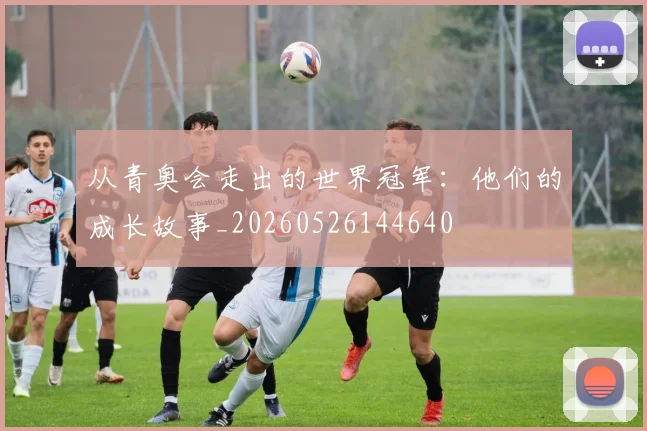 从青奥会走出的世界冠军：他们的成长故事_20260526144640