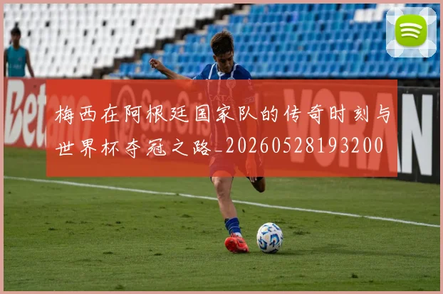 梅西在阿根廷国家队的传奇时刻与世界杯夺冠之路_20260528193200