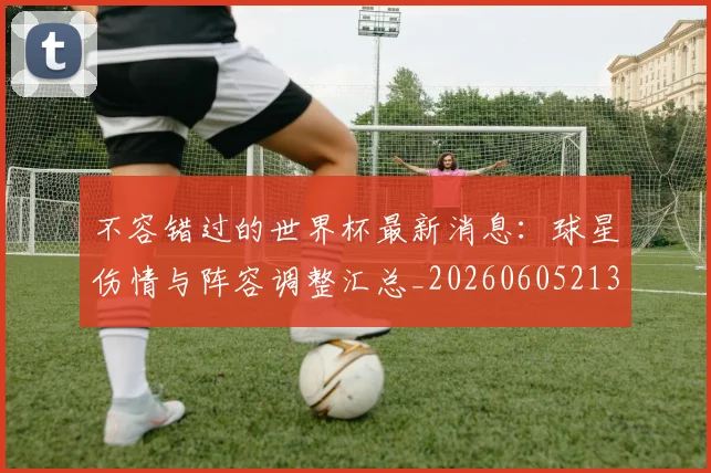 不容错过的世界杯最新消息：球星伤情与阵容调整汇总_20260605213848