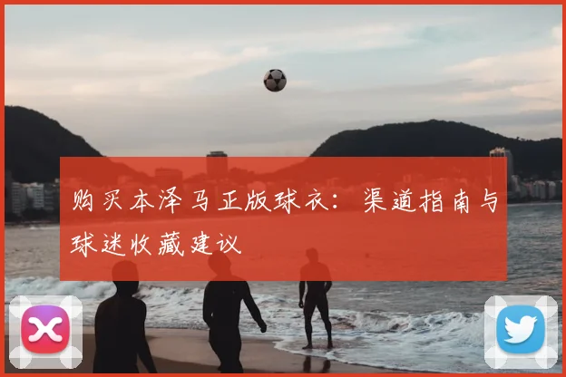 购买本泽马正版球衣：渠道指南与球迷收藏建议