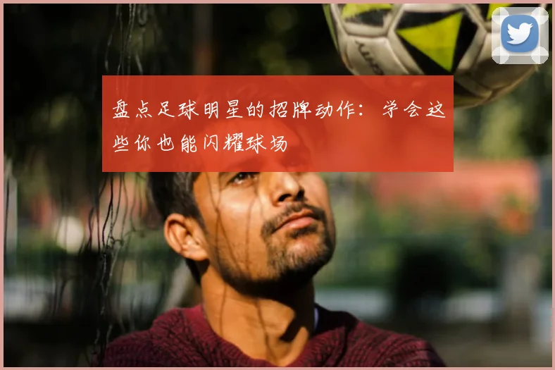 盘点足球明星的招牌动作：学会这些你也能闪耀球场