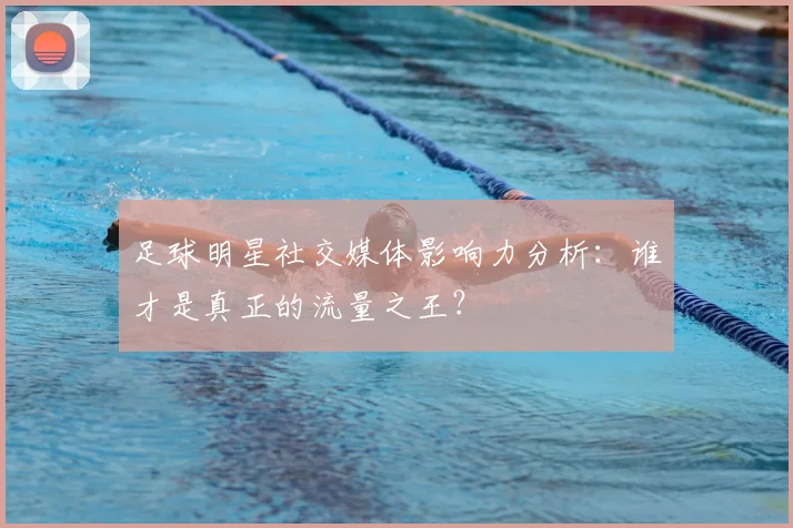 足球明星社交媒体影响力分析：谁才是真正的流量之王？