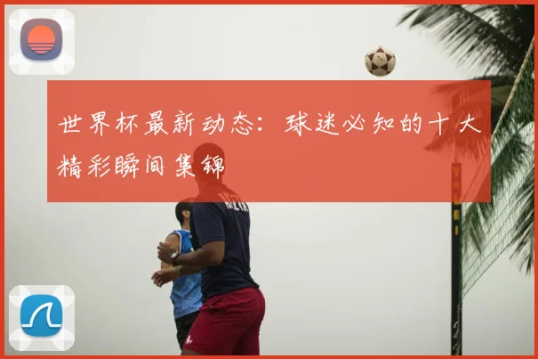 世界杯最新动态：球迷必知的十大精彩瞬间集锦