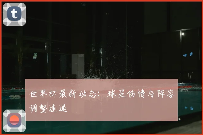 世界杯最新动态：球星伤情与阵容调整速递