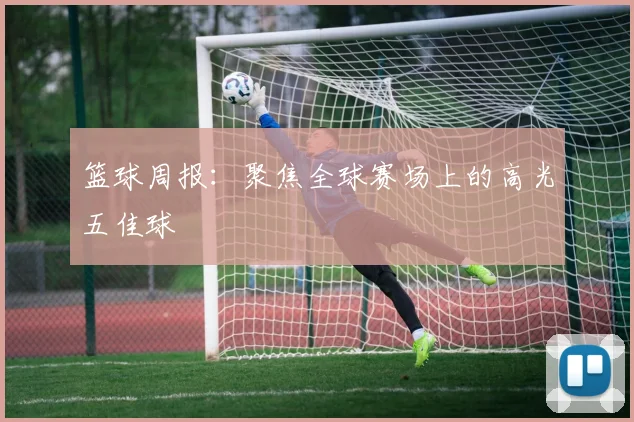 篮球周报：聚焦全球赛场上的高光五佳球