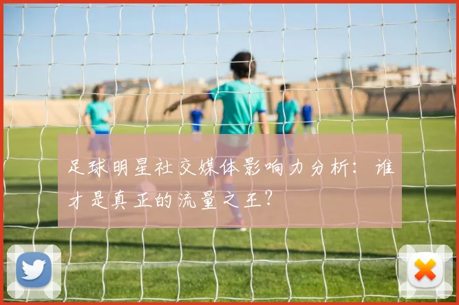足球明星社交媒体影响力分析：谁才是真正的流量之王？